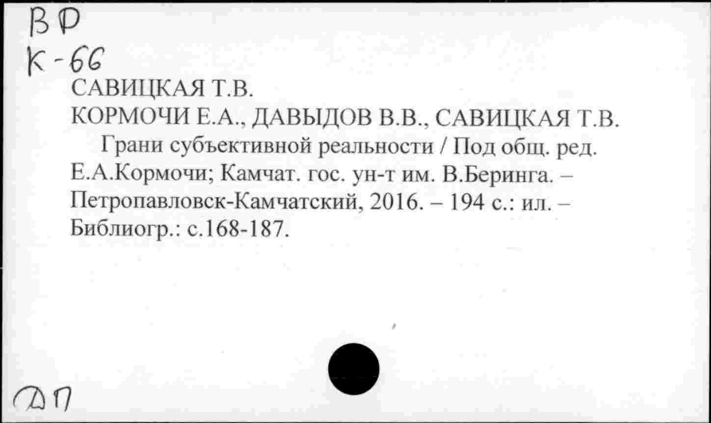 ﻿САВИЦКАЯ Т.В.
КОРМОЧИ Е.А.. ДАВЫДОВ В.В.. САВИЦКАЯ Т.В.
Грани субъективной реальности / Под общ. ред.
Е.А.Кормочи; Камчат. гос. ун-т им. В.Беринга. -Петропавловск-Камчатский, 2016. - 194 с.: ил. -Библиогр.: с. 168-187.
